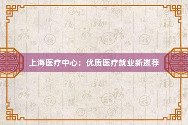 上海医疗中心：优质医疗就业新遴荐